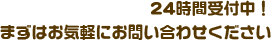 24時間受付中！まずは気軽にお問い合わせください